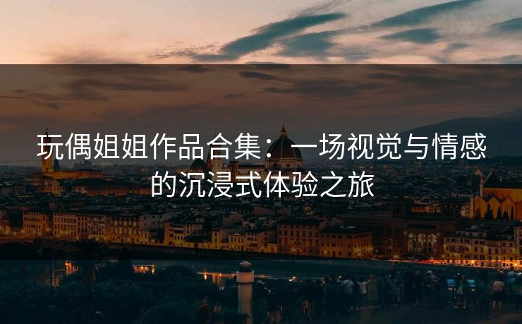 玩偶姐姐作品合集：一场视觉与情感的沉浸式体验之旅