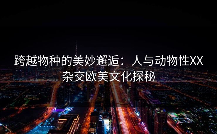 跨越物种的美妙邂逅：人与动物性XX杂交欧美文化探秘