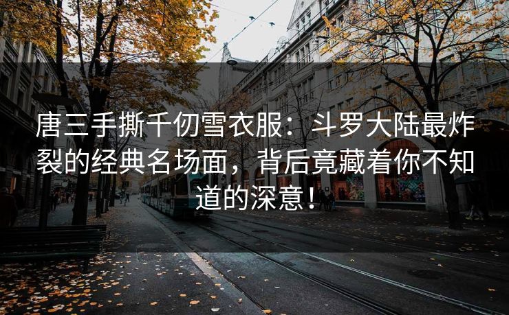 唐三手撕千仞雪衣服：斗罗大陆最炸裂的经典名场面，背后竟藏着你不知道的深意！